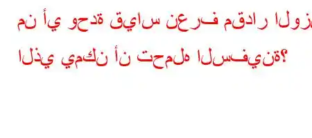 من أي وحدة قياس نعرف مقدار الوزن الذي يمكن أن تحمله السفينة؟